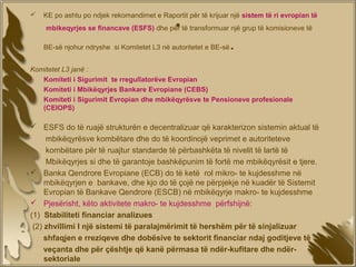 
                                              .
    KE po ashtu po ndjek rekomandimet e Raportit për të krijuar një sistem të ri evropian të
    mbikeqyrjes se financave (ESFS) dhe për të transformuar një grup të komisioneve të

    BE-së njohur ndryshe si Komitetet L3 në autoritetet e BE-së   .
Komitetet L3 janë :
•  Komiteti i Sigurimit te rregullatorëve Evropian
•  Komiteti i Mbikëqyrjes Bankare Evropiane (CEBS)
•  Komiteti i Sigurimit Evropian dhe mbikëqyrësve te Pensioneve profesionale
   (CEIOPS)

 ESFS do të ruajë strukturën e decentralizuar që karakterizon sistemin aktual të
      mbikëqyrësve kombëtare dhe do të koordinojë veprimet e autoriteteve
      kombëtare për të ruajtur standarde të përbashkëta të nivelit të lartë të
      Mbikëqyrjes si dhe të garantoje bashkëpunim të fortë me mbikëqyrësit e tjere.
 Banka Qendrore Evropiane (ECB) do të ketë rol mikro- te kujdesshme në
     mbikëqyrjen e bankave, dhe kjo do të çojë ne përpjekje në kuadër të Sistemit
     Evropian të Bankave Qendrore (ESCB) në mbikëqyrje makro- te kujdesshme
 Pjesërisht, këto aktivitete makro- te kujdesshme përfshijnë:
(1) Stabiliteti financiar analizues
 (2) zhvillimi I një sistemi të paralajmërimit të hershëm për të sinjalizuar
     shfaqjen e rreziqeve dhe dobësive te sektorit financiar ndaj goditjeve të
     veçanta dhe për çështje që kanë përmasa të ndër-kufitare dhe ndër-
     sektoriale
 