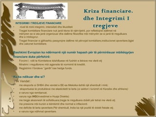 Kriza financiare.
                                                               dhe Integrimi I
  INTEGRIMI I TREGJEVE FINANCIARE
•    nivel të mirë integrimi, intensiteti dhe likuiditeti         tregjeve
•    Tregjet kombëtare financiare nuk janë klone të njëri-tjetrit, por reflektojnë dallimet në
     mënyren se si ata janë organizuar dhe dallime filozofike mbi mënyrën se si janë të rregulluara
     dhe e mbikqyrur.
•    Tregjet financiar e gjithashtu pasqyrojne dallime në përvojat kombëtare,institucionet qeveritare,ligjet
     dhe zakonet kombëtare.


Bashkimi Evropian ka ndërmarrë një numër hapash për të përmirësuar mbikëqyrjen
financiare duke përfshirë:
•    Forcimi i rolit te Komiteteve këshilluese në fushën e letrave me vlerë etj
•    Miratimi i rregulloreve mbi agjensite të normimit të kreditit.
•    Regjistrimi I fondeve ‘’gardh’’ose hedge funds.


Ku ka ndikuar dhe si?
Tek Vendet :
•    me eksporte si SHBA dhe vendet e BE-se.Meksika është një shembull i mirë;
•     eksportuese te produkteve me elasticitetit te larte.(si sektori i turizmit në Karaibe dhe afrikane)
•    e varura nga remitancat.
•    varura nga IHD(Investimet e Huaja Direkte)
•    me tregje aksionesh të sofistikuara;tregje te rregulluara dobët për letrat me vlerë etj
•    me presione mbi kursin e këmbimit dhe normat e inflacionit.
•    me deficite të larta qeveritare.Për shembull, India ka një pozitë të dobët fiskale etj.
•    e varura nga ndihmat qeveritare.
 