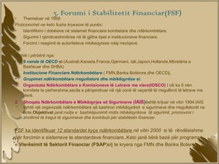 3. Forumi i Stabilitetit Financiar(FSF)
•   Themeluar në 1999.
Pozicionohet ne keto fusha kryesore të punës:
•   Identifikimi i dobësive në sistemet financiare kombetare dhe ndërkombëtare.
•   Sigurimi I qëndrueshmërise në të gjitha tipet e institucioneve financiare.
•   Forcimi i reagimit te autoriteteve mbikeqyrese ndaj rreziqeve.

 Eshtë i përbërë nga:
•   9 vende të OECD si:(Australi,Kanada,France,Gjermani, tali,Japoni,Hollande,Mbretëria e
    Bashkuar dhe SHBA)
•   Institucione Financiare Ndërkombëtare ( FMN,Banka Botërore,dhe OECD),
•   Grupimet ndërkombëtare rregullatore dhe mbikëqyrëse si:
1. Organizata Ndërkombëtare e Komisioneve të Letrave me vlere(IOSCO) I cili ka 5 nën
    komitete te perhershme,secila e përqendruar në një zonë të veçantë të rregullimit të letrave me
    vlerë.
2.   Shoqata Ndërkombëtare e Mbikëqyrjes së Sigurimeve ( IAIS)është krijuar në vitin 1994.IAIS
     është një organizatë ndërkombëtare që bashkon mbikëqyrësit e sigurimeve dhe rregullatorët ne
     bote.Objektivat janë:nxitja e bashkëpunimit midis mbikëqyrësve të sigurimit, promovimi i
     zhvillimit të tregut të sigurimeve dhe kontributi për stabilitetin financiar.


FSF ka identifikuar 12 standardet kyçe ndërkombëtare në vitin 2000 si të rëndësishme
për forcimin e sistemeve te standardeve financiare..Keto janë bërë bazë për programet
e Vlerësimit të Sektorit Financiar (FSAP)etj te kryera nga FMN dhe Banka Boterore
 