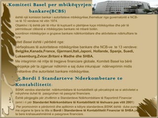 4. Komiteti Basel per mbikëqyrjen
               bankare(BCBS )
  •   është një komision bankar i autoriteteve mbikëqyrëse,themeluar nga guvernatorët e NCB-
      ve të 10 vendeve në vitin 1974.
  •   Objektivi i tij është për të rritur të kuptuarit e çështjeve kyçe mbikëqyrëse dhe për të
      përmirësuar cilësinë e mbikëqyrjes bankare në mbarë botën.
  •   koordinon mbikëqyrjen e grupeve bankare ndërkombëtare dhe aktiviteteve ndërkufitare te
      tyre
  Komiteti Basel është i përbërë nga:
  • përfaqësues të autoriteteve mbikëqyrëse bankare dhe NCB-ve te 13 vendeve:
     Belgjike,Kanada,France, Gjermani,Itali,Japoni, Hollande, Spanje, Suedi,
     Luksemburg,Zvicer,Britani e Madhe dhe SHBA.
     Me integrimin në rritje të tregjeve financiare globale, Komiteti Basel ka bërë
     përpjekje për ta zgjeruar ndikimin e saj duke inkurajuar ndërveprimin midis
     anëtarëve dhe autoritetet bankare mbikëqyrëse.

       5.Bordi I Standarteve Nderkombetare te
      Kontabilitetit :
      BSNK vendos standardet ndërkombëtare të kontabilitetit që përcaktojnë se si aktivitetet e
      ndryshme duhet të pasqyrohen në pasqyrat financiare.
  •   Është përgjegjës për zhvillimin e Standardeve Ndërkombëtare të Raportimit Financiar
  •   (emri i ri për Standardet Ndërkombëtare të Kontabilitetit të lëshuara pas vitit 2001)
  •    Per promovimin e përdorimit dhe aplikimin e këtyre standardeve,BSNK është duke punuar
      me organe te tjera te tilla si:Bordi i Standardeve të Kontabilitetit Financiar të SHBA,per
      te bere krahasueshmërinë e pasqyrave financiare.
 