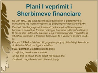 Plani I veprimit i
        Sherbimeve financiare
•   Në vitin 1999, BE-ja ka zëvendësuar Direktivën e Shërbimeve të
    Investimeve me Planin e Veprimit të Shërbimeve Financiare (FSAP).
•   Plani përbëhet nga një sërë masash që kanë për qëllim heqjen e
    barrierave te mbetura formale në tregjet financiare ndërmjet anëtarëve
    të BE-së dhe gjithashtu sigurimin e një mjedisi ligjor dhe rregullator që
    mbështet integrimin e tregjeve financiare te 8 vendeve anetare te BE-
    se
•   Procesi I FSAP mbështet një qasje pronged( dy dhëmbë)që kombinon
    direktivat e BE-së me ligjet kombëtare. .
•   FSAP përmban 3 objektivat specifike
     (1) një treg i vetëm me shumicë,
     (2) një treg të hapur dhe të sigurt me pakicë dhe
     (3) shteti i rregullave te artit dhe mbikëqyrje
 