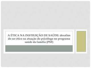 A ÉTICA NA INSTIUIÇÃO DE SAÚDE: desafios
do ser ético na atuação do psicólogo no programa
              saúde da família (PSF)
 