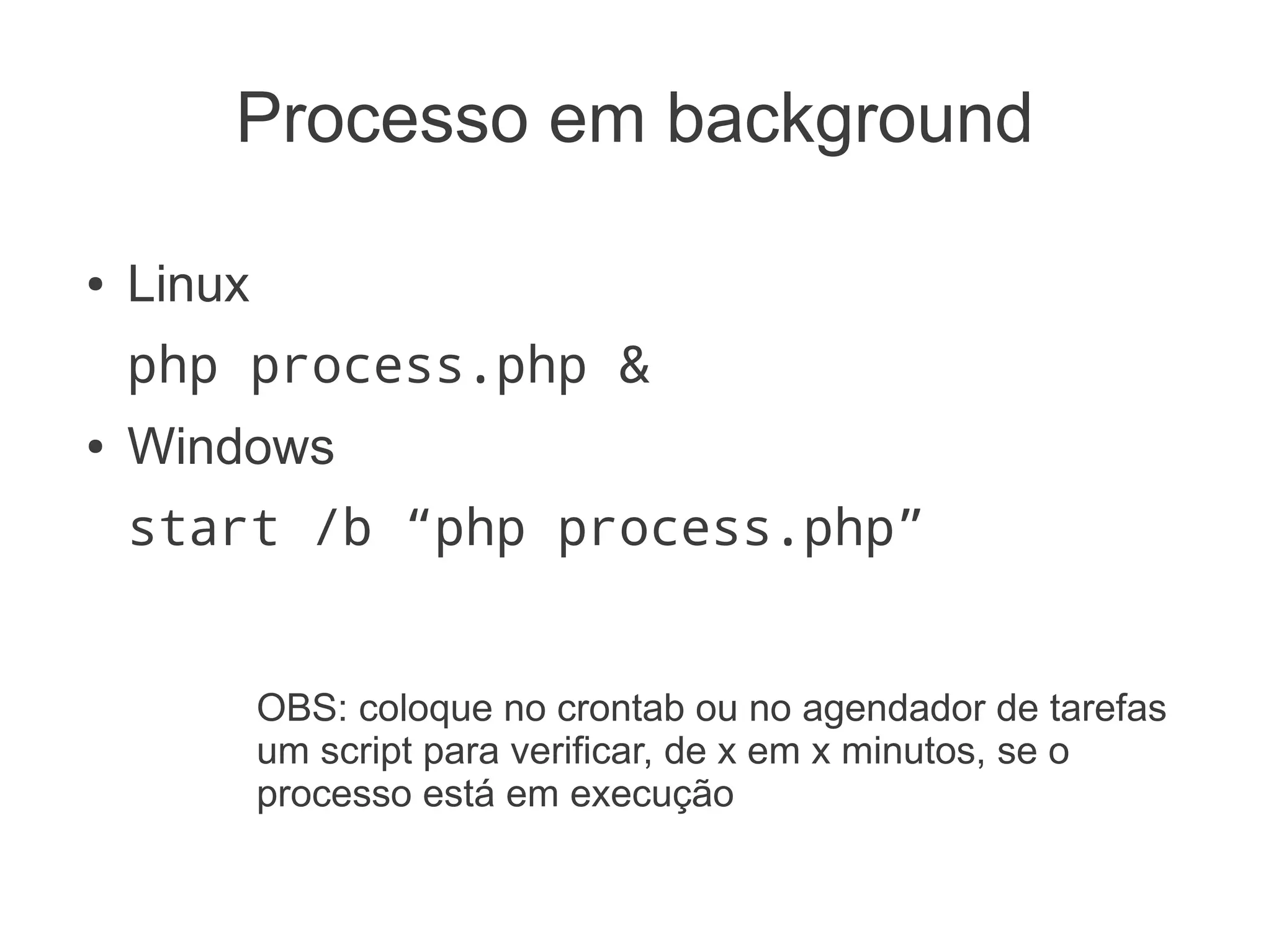 Processo em background

●   Linux
    php process.php &
●   Windows
    start /b “php process.php”


            OBS: coloque no crontab ou no agendador de tarefas
            um script para verificar, de x em x minutos, se o
            processo está em execução (veremos um exemplo)
 