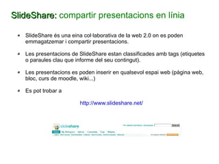 SlideShare:  compartir presentacions en línia SlideShare és una eina col·laborativa de la web 2.0 on es poden emmagatzemar i compartir presentacions. Les presentacions de SlideShare estan classificades amb tags (etiquetes o paraules clau que informe del seu contingut). Les presentacions es poden inserir en qualsevol espai web (pàgina web, bloc, curs de moodle, wiki...) Es pot trobar a http://www.slideshare.net/ 