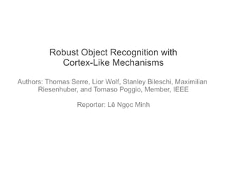 Robust Object Recognition with
            Cortex-Like Mechanisms

Authors: Thomas Serre, Lior Wolf, Stanley Bileschi, Maximilian
      Riesenhuber, and Tomaso Poggio, Member, IEEE

                   Reporter: Lê Ngọc Minh
 