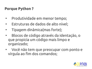 Porque Python ?

●
      Produtividade em menor tempo;
●
      Estruturas de dados de alto nível;
●
      Tipagem dinâmica(mas forte);
●
      Blocos de código através da identação, o
    que propicia um código mais limpo e
    organizado;
●
      Você não tem que preocupar com ponto e
    vírgula ao fim dos comandos;
 