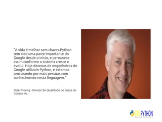 “A vida é melhor sem chaves.Python
tem sido uma parte importante do
Google desde o início, e pernanece
assim conforme o sistema cresce e
evolui. Hoje dezenas de engenheiros do
Google utilizam Python, e estamos
procurando por mais pessoas com
conhecimento nesta linguagem.”


Peter Norvig - Diretor de Qualidade de busca do
Google Inc.
 