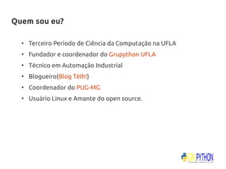 Quem sou eu?

  ●
      Terceiro Período de Ciência da Computação na UFLA
  ●
      Fundador e coordenador do Grupython UFLA
  ●
      Técnico em Automação Industrial
  ●
      Blogueiro(Blog TêIh!)
  ●
      Coordenador do PUG-MG
  ●
      Usuário Linux e Amante do open source.
 