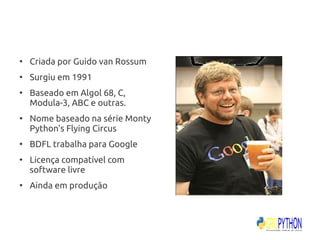 ●
    Criada por Guido van Rossum
●
    Surgiu em 1991
●
    Baseado em Algol 68, C,
    Modula-3, ABC e outras.
●
    Nome baseado na série Monty
    Python's Flying Circus
●
    BDFL trabalha para Google
●
    Licença compatível com
    software livre
●
    Ainda em produção
 