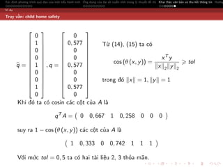 Xác định phương trình quỹ đạo của một tiểu hành tinh Ứng dụng của đại số tuyến tính trong lý thuyết đồ thị Khai thác văn bản và thu hồi thông tin Hướng

Ví dụ

Truy vấn: child home safety


                               
              0               0
             1          0, 577      Từ (14), (15) ta có
                               
             0          0 
                               
             0          0                                  xT y
                       
             1  , q =  0, 577 
                                           cos (θ (x, y )) =                                                                 tol
        q=                                                x 2 y                                                   2
             0          0 
                               
             0          0           trong đó x = 1, y = 1
                               
             1          0, 577 
              0               0
        Khi đó ta có cosin các cột của A là

                                  qT A =           0      0, 667        1      0, 258        0      0 0

        suy ra 1 − cos (θ (x, y )) các cột của A là

                                             1     0, 333         0     0, 742        1      1     1

        Với mức tol = 0, 5 ta có hai tài liệu 2, 3 thỏa mãn.
 