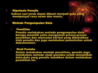 Hipotesis Penulis bahwa sari jeruk dapat dibuat menjadi gula yang mempunyai rasa asam dan manis. Metode Pengumpulan Data Penelitian Penulis melakukan metode pengumpulan data  berupa meneliti yaitu mengamati proses-proses  penelitian dan mencatat hal-hal yang dibutuhkan  oleh penulis dan juga melakukan pemotretan untuk  dokumentasi. Studi Pustaka Selain melakukan metode penelitian, penulis juga  melakukan metode studi pustaka untuk menambah  data-data yang penulis butuhkan dalam melakukan  penelitian ini. 