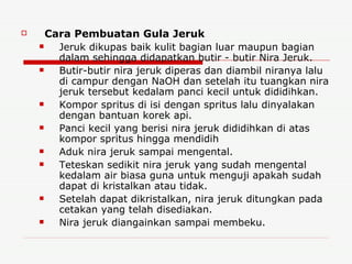 Cara Pembuatan Gula Jeruk Jeruk dikupas baik kulit bagian luar maupun bagian dalam sehingga didapatkan butir - butir Nira Jeruk. Butir-butir nira jeruk diperas dan diambil niranya lalu di campur dengan NaOH dan setelah itu tuangkan nira jeruk tersebut kedalam panci kecil untuk dididihkan. Kompor spritus di isi dengan spritus lalu dinyalakan dengan bantuan korek api. Panci kecil yang berisi nira jeruk dididihkan di atas kompor spritus hingga mendidih Aduk nira jeruk sampai mengental. Teteskan sedikit nira jeruk yang sudah mengental kedalam air biasa guna untuk menguji apakah sudah dapat di kristalkan atau tidak. Setelah dapat dikristalkan, nira jeruk ditungkan pada cetakan yang telah disediakan. Nira jeruk diangainkan sampai membeku. 