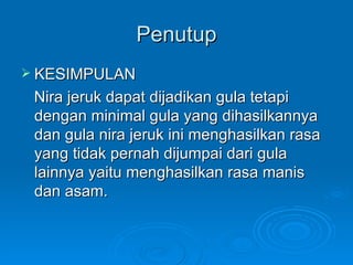 Penutup KESIMPULAN Nira jeruk dapat dijadikan gula tetapi dengan minimal gula yang dihasilkannya dan gula nira jeruk ini menghasilkan rasa yang tidak pernah dijumpai dari gula lainnya yaitu menghasilkan rasa manis dan asam.  