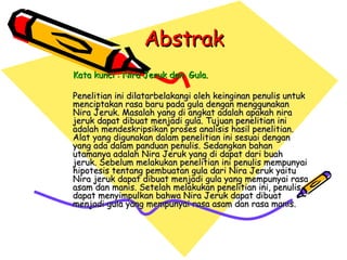 Abstrak Kata kunci : Nira Jeruk dan  Gula. Penelitian ini dilatarbelakangi oleh keinginan penulis untuk menciptakan rasa baru pada gula dengan menggunakan Nira Jeruk. Masalah yang di angkat adalah apakah nira jeruk dapat dibuat menjadi gula. Tujuan penelitian ini adalah mendeskripsikan proses analisis hasil penelitian. Alat yang digunakan dalam penelitian ini sesuai dengan yang ada dalam panduan penulis. Sedangkan bahan utamanya adalah Nira Jeruk yang di dapat dari buah jeruk. Sebelum melakukan penelitian ini penulis mempunyai hipotesis tentang pembuatan gula dari Nira Jeruk yaitu Nira jeruk dapat dibuat menjadi gula yang mempunyai rasa asam dan manis. Setelah melakukan penelitian ini, penulis dapat menyimpulkan bahwa Nira Jeruk dapat dibuat menjadi gula yang mempunyai rasa asam dan rasa manis. 