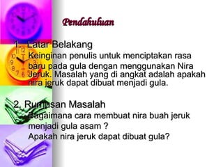 Pendahuluan 1.  Latar Belakang Keinginan penulis untuk menciptakan rasa  baru pada gula dengan menggunakan Nira Jeruk. Masalah yang di angkat adalah apakah nira jeruk dapat dibuat menjadi gula.  2. Rumusan Masalah Bagaimana cara membuat nira buah jeruk  menjadi gula asam ? Apakah nira jeruk dapat dibuat gula? 