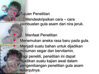 Tujuan Penelitian Mendeskripsikan cara – cara pembuatan gula asam dari nira jeruk. 2.  Manfaat Penelitian  Menemukan aneka rasa baru pada gula.  Menjadi suatu bahan untuk dijadikan minuman segar dan bervitamin.  Bagi peneliti, penelitian ini dapat dijadikan suatu kajian awal dalam pengembangan penelitian gula asam selanjutnya. 