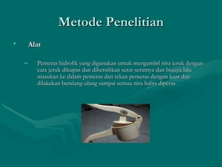 Metode Penelitian Alat  Pemeras hidrolik yang digunakan untuk mengambil nira jeruk dengan cara jeruk dikupas dan dibersihkan serat-seratnya dan bijinya lalu masukan ke dalam pemeras dan tekan pemeras dengan kuat dan dilakukan berulang-ulang sampai semua nira habis diperas. 
