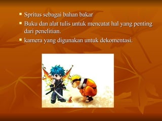 Spritus sebagai bahan bakar  Buku dan alat tulis untuk mencatat hal yang penting dari penelitian. kamera yang digunakan untuk dekomentasi. 