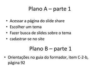 Plano B – parte 1 Acessar a página do slide share Escolher um tema Fazer busca de slides sobre o tema cadastrar-se no site Plano A – parte 1 Orientações no guia do formador, item C-2-b, página 92 