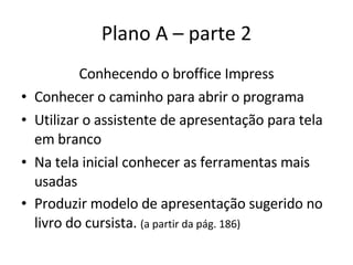 Plano A – parte 2 Conhecendo o broffice Impress Conhecer o caminho para abrir o programa Utilizar o assistente de apresentação para tela em branco Na tela inicial conhecer as ferramentas mais usadas Produzir modelo de apresentação sugerido no livro do cursista.  (a partir da pág. 186) 