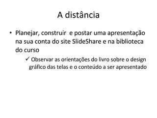 A distância Planejar, construir  e postar uma apresentação na sua conta do site SlideShare e na biblioteca do curso Observar as orientações do livro sobre o design gráfico das telas e o conteúdo a ser apresentado 