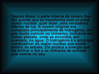 Depois disso, a parte interna da nuvem fica tão quente que se transforma num enorme reator nuclear, quer dizer, uma verdadeira fábrica de luz. A nuvem original era composta principalmente de hidrogênio, um gás muito comum no Universo, inclusive em nosso planeta, onde se encontra, por exemplo, na água. O hidrogênio é o principal combustível do reator nuclear que existe dentro da estrela. Ele produz a energia que faz brilhar o Sol e as milhares de estrelas que vemos no céu. 