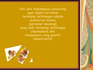 Inti dari kemampuan seseorang  agar dapat bertahan  terhadap kehilangan adalah  pemberian makna  ( personal meaning )  yang baik terhadap kehilangan  ( husnudzon ) dan  kompensasi yang positif  ( konstruktif ). 
