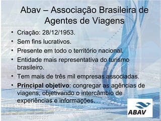 Abav – Associação Brasileira de Agentes de Viagens Criação: 28/12/1953. Sem fins lucrativos. Presente em todo o território nacional. Entidade mais representativa do turismo brasileiro. Tem mais de três mil empresas associadas. Principal objetivo : congregar as agências de viagens, objetivando o intercâmbio de experiências e informações. 