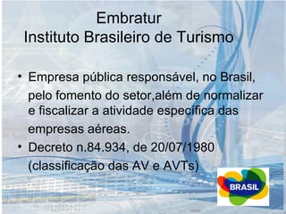 Embratur Instituto Brasileiro de Turismo Empresa pública responsável, no Brasil, pelo fomento do setor,além de normalizar e fiscalizar a atividade específica das empresas aéreas. Decreto n.84.934, de 20/07/1980 (classificação das AV e AVTs) 
