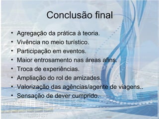 Conclusão final Agregação da prática à teoria. Vivência no meio turístico. Participação em eventos. Maior entrosamento nas áreas afins. Troca de experiências. Ampliação do rol de amizades. Valorização das agências/agente de viagens.. Sensação de dever cumprido. 