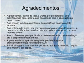 Agradecimentos Agradecemos, acima de tudo,a DEUS,por proporcionar que estivéssemos aqui, pelo tempo necessário para a conclusão do nosso curso. Aos nossos familiares,por terem tido paciência conosco nesta jornada. Aos colegas do curso, por conviverem com as nossas diferenças, já que somos diferentes uns dos outros e cada um especial com sua maneira de ser. Aos professores, pela paciência e perseverança de conosco chegar até a etapa final desta jornada. À proprietária da agência estagiada, pela dedicação e profissionalismo que nos dispensou, e Principalmente a mim mesma, por ter acreditado e investido naquilo que imaginei ser capaz. 