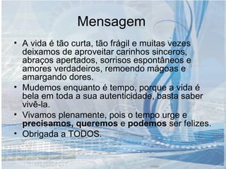 Mensagem A vida é tão curta, tão frágil e muitas vezes deixamos de aproveitar carinhos sinceros, abraços apertados, sorrisos espontâneos e amores verdadeiros, remoendo mágoas e amargando dores. Mudemos enquanto é tempo, porque a vida é bela em toda a sua autenticidade, basta saber vivê-la. Vivamos plenamente, pois o tempo urge e  precisamos, queremos  e  podemos  ser felizes. Obrigada a TODOS. 