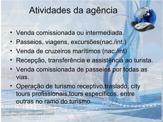 Atividades da agência Venda comissionada ou intermediada. Passeios, viagens, excursões(nac./int.) Venda de cruzeiros marítimos (nac./int) Recepção, transferência e assistência ao turista. Venda comissionada de passeios por todas as vias. Operação de turismo receptivo,traslado, city tours profissionais,tours específicos, entre outras no ramo do turismo. 