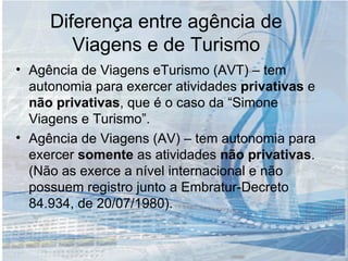 Diferença entre agência de Viagens e de Turismo Agência de Viagens eTurismo (AVT) – tem autonomia para exercer atividades  privativas  e  não privativas , que é o caso da “Simone Viagens e Turismo”. Agência de Viagens (AV) – tem autonomia para exercer  somente  as atividades  não   privativas .(Não as exerce a nível internacional e não possuem registro junto a Embratur-Decreto 84.934, de 20/07/1980). 