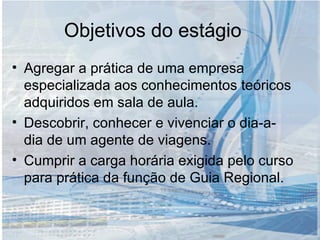 Objetivos do estágio Agregar a prática de uma empresa especializada aos conhecimentos teóricos adquiridos em sala de aula. Descobrir, conhecer e vivenciar o dia-a-dia de um agente de viagens. Cumprir a carga horária exigida pelo curso para prática da função de Guia Regional.  