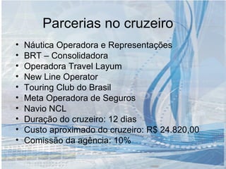 Parcerias no cruzeiro Náutica Operadora e Representações BRT – Consolidadora Operadora Travel Layum New Line Operator Touring Club do Brasil Meta Operadora de Seguros Navio NCL  Duração do cruzeiro: 12 dias Custo aproximado do cruzeiro: R$ 24.820,00 Comissão da agência: 10% 