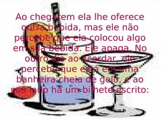 Ao chegarem ela lhe oferece outra bebida, mas ele não percebe que ela colocou algo em sua bebida. Ele apaga. No outro dia ao acordar, ele percebe que está em uma banheira cheia de gelo, e ao seu lado há um bilhete escrito: 
