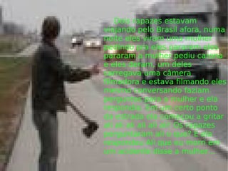   Dois rapazes estavam viajando pelo Brasil afora, numa noite eles viram uma mulher pedindo pra eles pararem eles pararam a mulher pediu carona e eles deram, um deles carregava uma câmera filmadora e estava filmando eles mesmo conversando faziam perguntas para a mulher e ela respondia. Em um certo ponto da estrada ela começou a gritar ali ali ali ali ali ali! Os rapazes perguntaram ali o que? E ela respondeu Ali que eu morri em um acidente disse a mulher... 