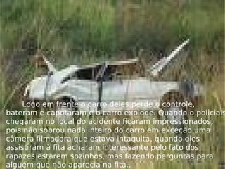 Logo em frente o carro deles perde o controle, bateram e capotaram e o carro explode. Quando o policiais chegaram no local do acidente ficaram impressionados, pois não sobrou nada inteiro do carro em exceção uma câmera filmadora que estava intaquita, quando eles assistiram à fita acharam interessante pelo fato dos rapazes estarem sozinhos, mas fazendo perguntas para alguém que não aparecia na fita.. .  