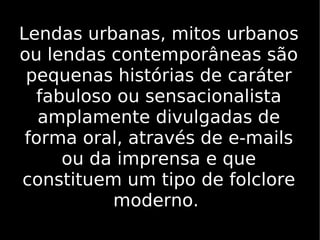 Lendas urbanas, mitos urbanos ou lendas contemporâneas são pequenas histórias de caráter fabuloso ou sensacionalista amplamente divulgadas de forma oral, através de e-mails ou da imprensa e que constituem um tipo de folclore moderno.  
