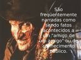 São freqüentemente narradas como sendo fatos acontecidos a um "amigo de um amigo" ou de conhecimento público. 