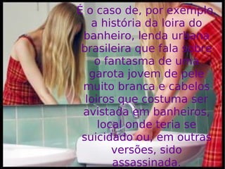 É o caso de, por exemplo, a história da loira do banheiro, lenda urbana brasileira que fala sobre o fantasma de uma garota jovem de pele muito branca e cabelos loiros que costuma ser avistada em banheiros, local onde teria se suicidado ou, em outras versões, sido assassinada. 