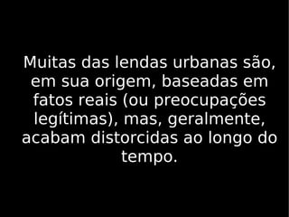 Muitas das lendas urbanas são, em sua origem, baseadas em fatos reais (ou preocupações legítimas), mas, geralmente, acabam distorcidas ao longo do tempo. 