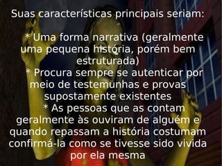 Suas características principais seriam:   * Uma forma narrativa (geralmente uma pequena história, porém bem estruturada)   * Procura sempre se autenticar por meio de testemunhas e provas supostamente existentes   * As pessoas que as contam geralmente às ouviram de alguém e quando repassam a história costumam confirmá-la como se tivesse sido vivida por ela mesma 
