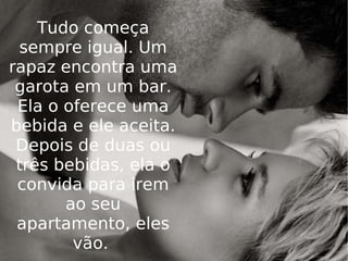 Tudo começa sempre igual. Um rapaz encontra uma garota em um bar. Ela o oferece uma bebida e ele aceita. Depois de duas ou três bebidas, ela o convida para irem ao seu apartamento, eles vão.  