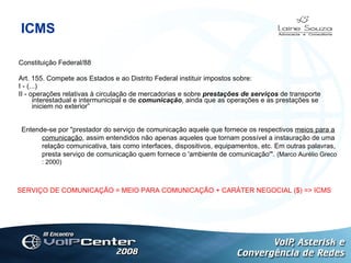 ICMS Constituição Federal/88 Art. 155. Compete aos Estados e ao Distrito Federal instituir impostos sobre: I - (...) II - operações relativas à circulação de mercadorias e sobre  prestações de serviços  de transporte interestadual e intermunicipal e de  comunicação , ainda que as operações e as prestações se iniciem no exterior”  Logotipo Entende-se por "prestador do serviço de comunicação aquele que fornece os respectivos  meios para a comunicação , assim entendidos não apenas aqueles que tornam possível a instauração de uma relação comunicativa, tais como interfaces, dispositivos, equipamentos, etc. Em outras palavras, presta serviço de comunicação quem fornece o 'ambiente de comunicação'".  (Marco Aurélio Greco : 2000) SERVIÇO DE COMUNICAÇÃO = MEIO PARA COMUNICAÇÃO + CARÁTER NEGOCIAL ($) => ICMS 