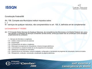 ISSQN Constituição Federal/88 Art. 156. Compete aos Municípios instituir impostos sobre: (...) III - serviços de qualquer natureza, não compreendidos no art. 155, II, definidos em lei complementar . Logotipo Lei Complementar nº 116/2003 Art. 1º O Imposto Sobre Serviços de Qualquer Natureza, de competência dos Municípios e do Distrito Federal, tem como fato gerador a prestação de serviços constantes da lista anexa, ainda que esses não se constituam como atividade preponderante do prestador.             1 – Serviços de informática e congêneres.          1.01 – Análise e desenvolvimento de sistemas.          1.02 – Programação.          1.03 – Processamento de dados e congêneres.          1.04 – Elaboração de programas de computadores, inclusive de jogos eletrônicos.          1.05 – Licenciamento ou cessão de direito de uso de programas de computação.          1.06 – Assessoria e consultoria em informática.          1.07 – Suporte técnico em informática, inclusive instalação, configuração e manutenção de programas de computação e bancos de dados.          1.08 – Planejamento, confecção, manutenção e atualização de páginas eletrônicas. 