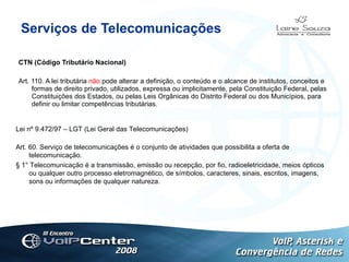 Serviços de Telecomunicações CTN (Código Tributário Nacional) Art. 110. A lei tributária  não  pode alterar a definição, o conteúdo e o alcance de institutos, conceitos e formas de direito privado, utilizados, expressa ou implicitamente, pela Constituição Federal, pelas Constituições dos Estados, ou pelas Leis Orgânicas do Distrito Federal ou dos Municípios, para definir ou limitar competências tributárias.   Logotipo Lei nº 9.472/97 – LGT (Lei Geral das Telecomunicações) Art. 60. Serviço de telecomunicações é o conjunto de atividades que possibilita a oferta de telecomunicação.  § 1° Telecomunicação é a transmissão, emissão ou recepção, por fio, radioeletricidade, meios ópticos ou qualquer outro processo eletromagnético, de símbolos, caracteres, sinais, escritos, imagens, sons ou informações de qualquer natureza. 