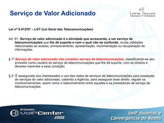 Serviço de Valor Adicionado Lei nº 9.472/97 – LGT (Lei Geral das Telecomunicações) Art. 61.  Serviço de valor adicionado é a atividade que acrescenta, a um serviço de telecomunicações  que  lhe dá suporte e com o qual não se confunde , novas utilidades relacionadas ao acesso, armazenamento, apresentação, movimentação ou recuperação de informações. § 1º  Serviço de valor adicionado não constitui serviço de telecomunicações , classificando-se seu provedor como usuário do serviço de telecomunicações que lhe dá suporte, com os direitos e deveres inerentes a essa condição. § 2° É assegurado aos interessados o uso das redes de serviços de telecomunicações para prestação de serviços de valor adicionado, cabendo à Agência, para assegurar esse direito, regular os condicionamentos, assim como o relacionamento entre aqueles e as prestadoras de serviço de telecomunicações. 