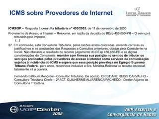 ICMS sobre Provedores de Internet ICMS/SP  – Resposta à  consulta tributária nº 453/2005 , de 11 de novembro de 2005.  Provimento de Acesso à Internet – Reexame, em razão da decisão do REsp 456.650-PR – O serviço é tributado pelo imposto.  (...) 27. Em conclusão, esta Consultoria Tributária, pelas razões acima colocadas, entende corretas as justificativas e as conclusões das Respostas a Consultas anteriores, citadas pela Consulente na inicial. Não obstante o resultado do recente julgamento do REsp 456.650-PR e as dignas considerações da Consulente,  mantém com firmeza sua posição no sentido de tributar os serviços praticados pelos provedores de acesso à internet como serviços de comunicação sujeitos à incidência do ICMS e espera que essa posição prevaleça no Egrégio Supremo Tribunal Federal , para onde, reconhece inclusive a Sra. Ministra-Relatora do recurso especial, fatalmente irá a querela. Fernando Batlouni Mendroni - Consultor Tributário. De acordo. CRISTIANE REDIS CARVALHO - Consultora Tributária Chefe – 2ª ACT. GUILHERME ALVARENGA PACHECO - Diretor Adjunto da Consultoria Tributária.   Logotipo 